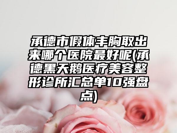 承德市假体丰胸取出来哪个医院最好呢(承德黑天鹅医疗美容整形诊所汇总单10强盘点)