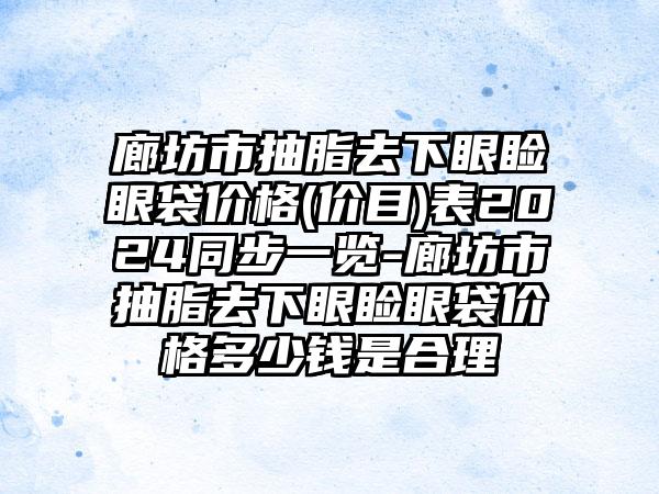 廊坊市抽脂去下眼睑眼袋价格(价目)表2024同步一览-廊坊市抽脂去下眼睑眼袋价格多少钱是合理