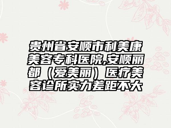 贵州省安顺市利美康美容专科医院,安顺丽都（爱美丽）医疗美容诊所实力差距不大