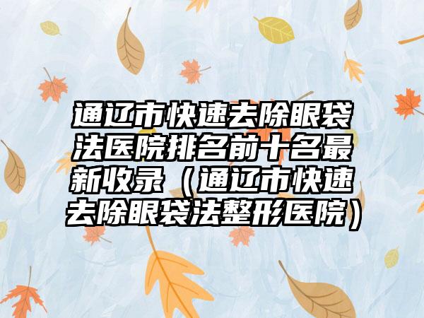 通辽市快速去除眼袋法医院排名前十名最新收录（通辽市快速去除眼袋法整形医院）