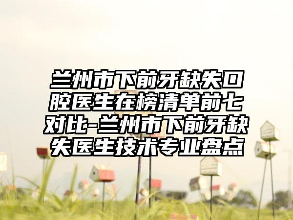 兰州市下前牙缺失口腔医生在榜清单前七对比-兰州市下前牙缺失医生技术专业盘点