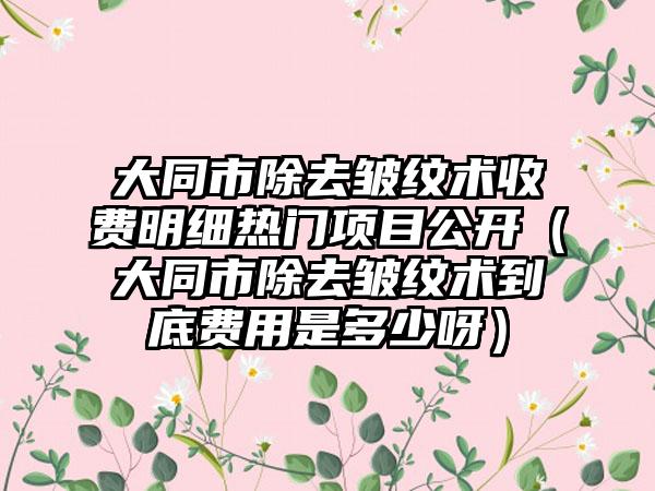 大同市除去皱纹术收费明细热门项目公开（大同市除去皱纹术到底费用是多少呀）