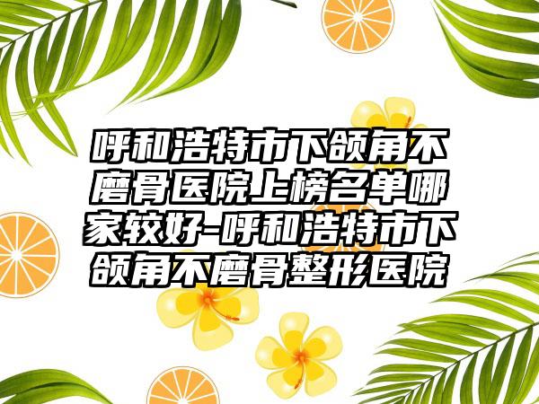 呼和浩特市下颌角不磨骨医院上榜名单哪家较好-呼和浩特市下颌角不磨骨整形医院