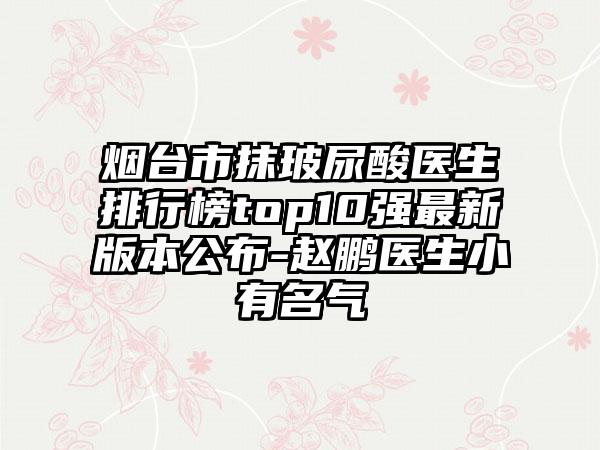 烟台市抹玻尿酸医生排行榜top10强最新版本公布-赵鹏医生小有名气