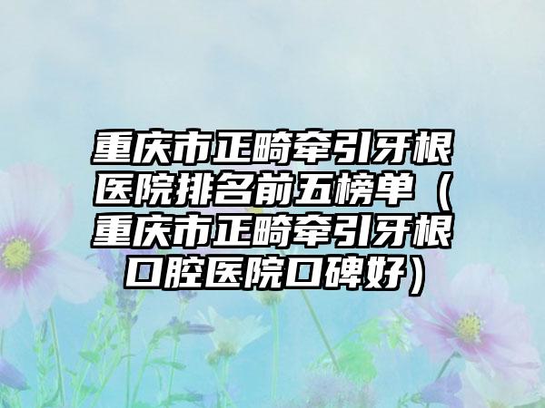 重庆市正畸牵引牙根医院排名前五榜单（重庆市正畸牵引牙根口腔医院口碑好）