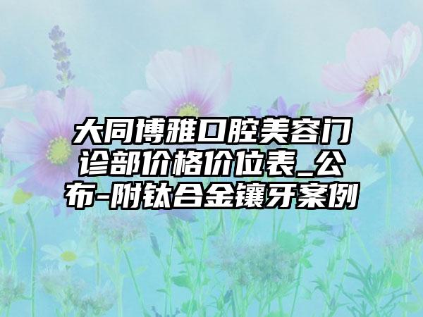 大同博雅口腔美容门诊部价格价位表_公布-附钛合金镶牙案例