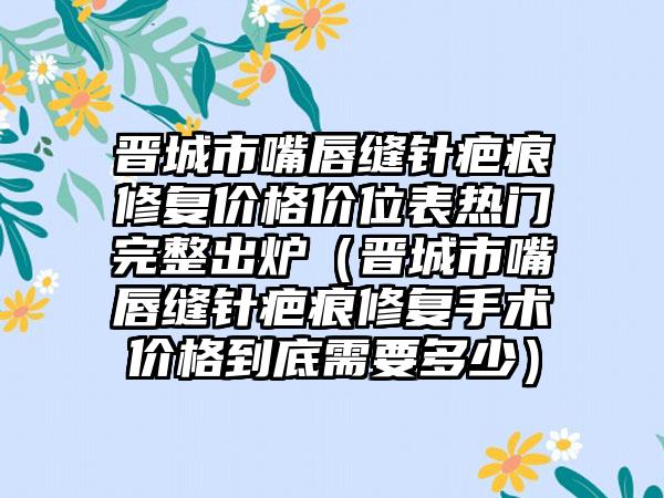 晋城市嘴唇缝针疤痕修复价格价位表热门完整出炉（晋城市嘴唇缝针疤痕修复手术价格到底需要多少）