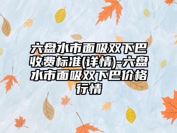 六盘水市面吸双下巴收费标准(详情)-六盘水市面吸双下巴价格行情