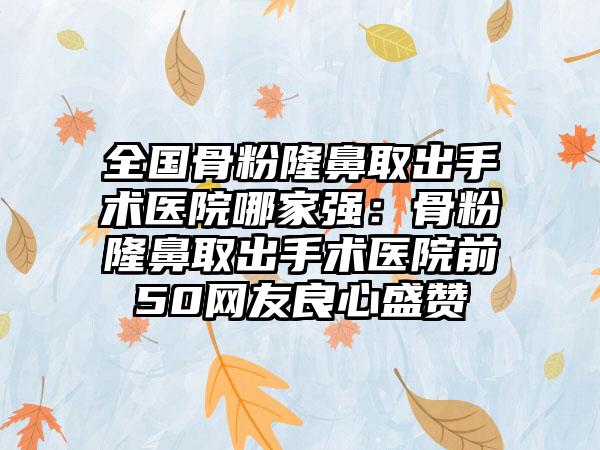 全国骨粉隆鼻取出手术医院哪家强：骨粉隆鼻取出手术医院前50网友良心盛赞