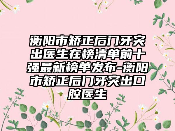 衡阳市矫正后门牙突出医生在榜清单前十强最新榜单发布-衡阳市矫正后门牙突出口腔医生