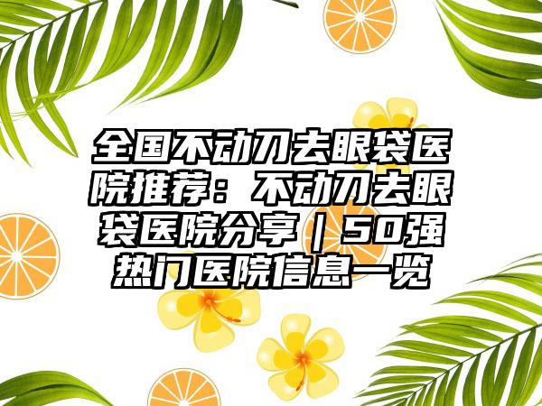 全国不动刀去眼袋医院推荐：不动刀去眼袋医院分享｜50强热门医院信息一览