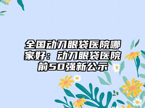 全国动刀眼袋医院哪家好：动刀眼袋医院前50强新公示