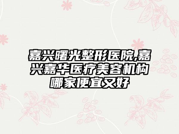 嘉兴曙光整形医院,嘉兴嘉华医疗美容机构哪家便宜又好