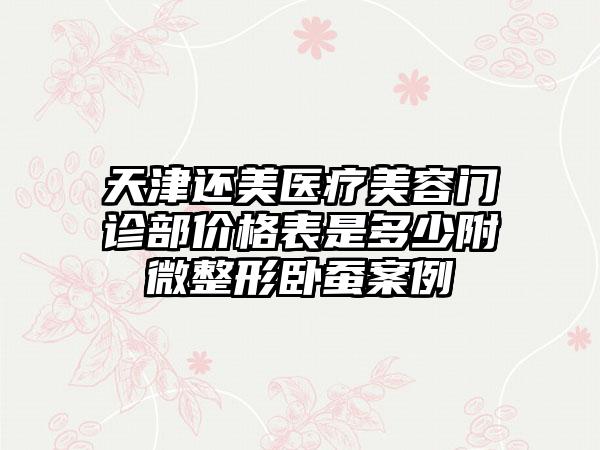 天津还美医疗美容门诊部价格表是多少附微整形卧蚕案例