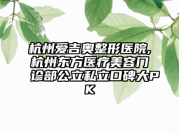 杭州爱吉奥整形医院,杭州东方医疗美容门诊部公立私立口碑大PK