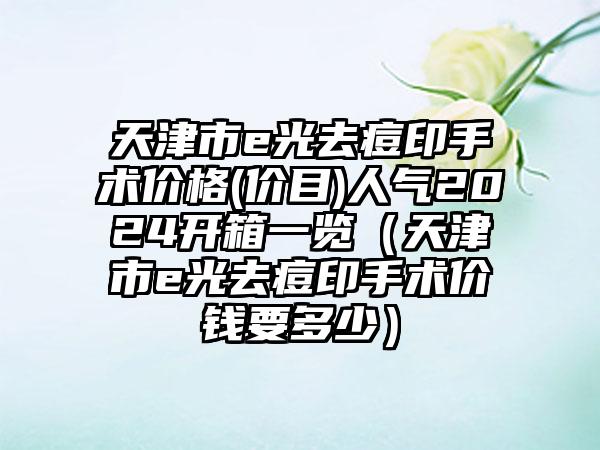 天津市e光去痘印手术价格(价目)人气2024开箱一览（天津市e光去痘印手术价钱要多少）