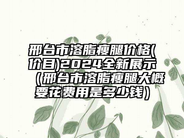 邢台市溶脂瘦腿价格(价目)2024全新展示（邢台市溶脂瘦腿大概要花费用是多少钱）