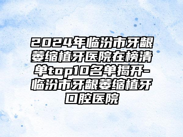 2024年临汾市牙龈萎缩植牙医院在榜清单top10名单揭开-临汾市牙龈萎缩植牙口腔医院