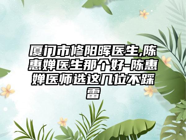 厦门市修阳晖医生,陈惠婵医生那个好-陈惠婵医师选这几位不踩雷