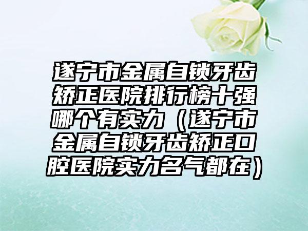 遂宁市金属自锁牙齿矫正医院排行榜十强哪个有实力（遂宁市金属自锁牙齿矫正口腔医院实力名气都在）