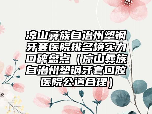 凉山彝族自治州塑钢牙套医院排名榜实力口碑盘点（凉山彝族自治州塑钢牙套口腔医院公道合理）