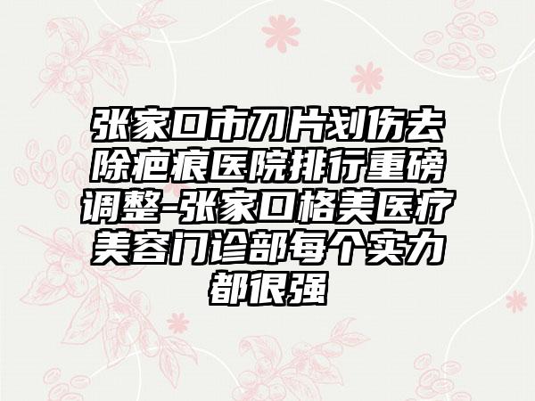 张家口市刀片划伤去除疤痕医院排行重磅调整-张家口格美医疗美容门诊部每个实力都很强