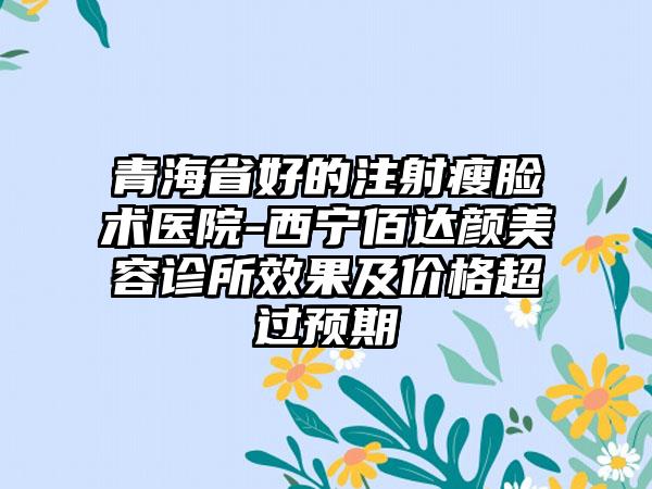 青海省好的注射瘦脸术医院-西宁佰达颜美容诊所效果及价格超过预期