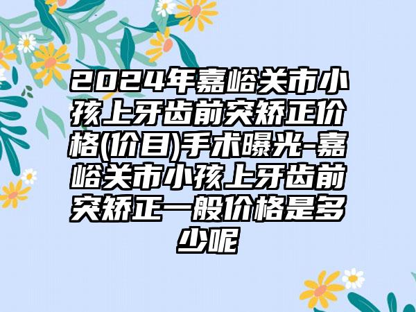 2024年嘉峪关市小孩上牙齿前突矫正价格(价目)手术曝光-嘉峪关市小孩上牙齿前突矫正一般价格是多少呢