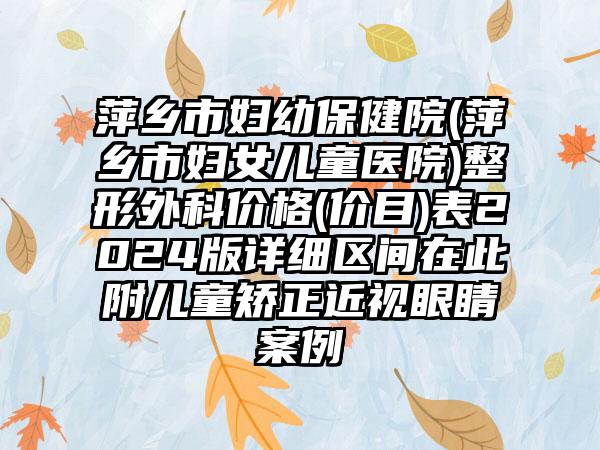 萍乡市妇幼保健院(萍乡市妇女儿童医院)整形外科价格(价目)表2024版详细区间在此附儿童矫正近视眼睛案例