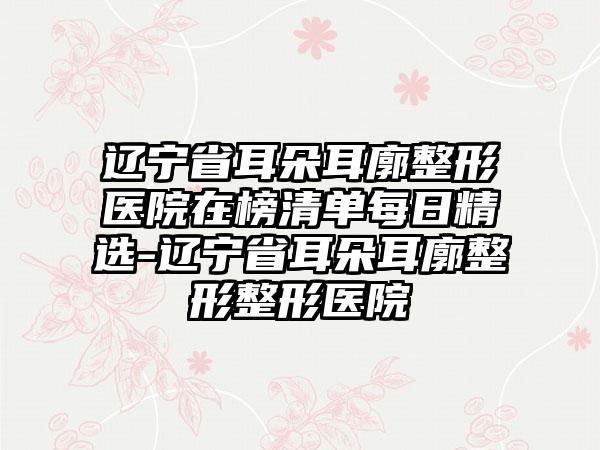 辽宁省耳朵耳廓整形医院在榜清单每日精选-辽宁省耳朵耳廓整形整形医院