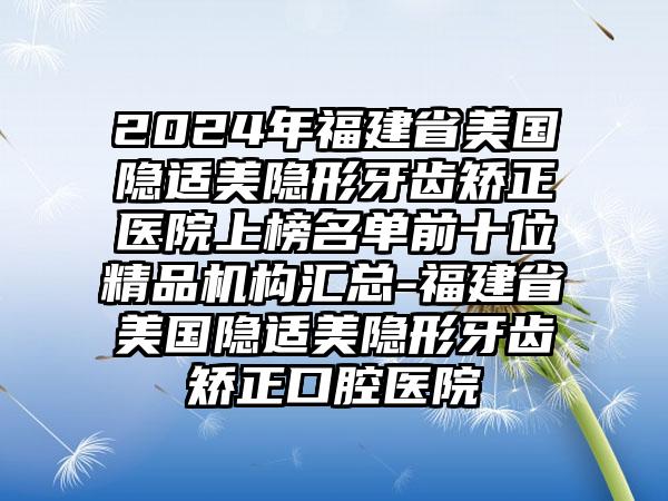 2024年福建省美国隐适美隐形牙齿矫正医院上榜名单前十位精品机构汇总-福建省美国隐适美隐形牙齿矫正口腔医院