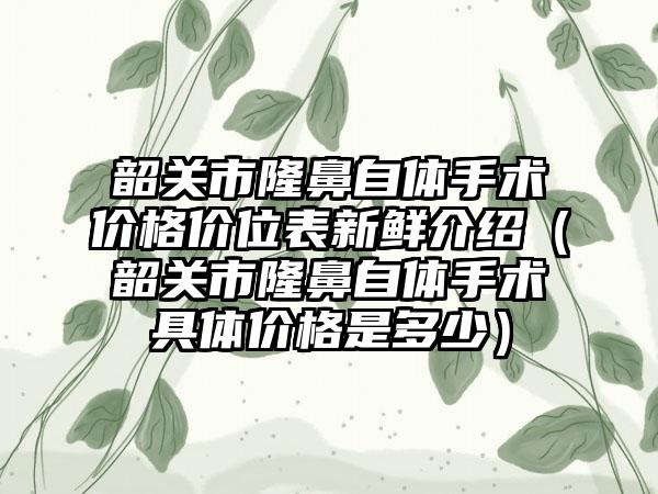 韶关市隆鼻自体手术价格价位表新鲜介绍（韶关市隆鼻自体手术具体价格是多少）