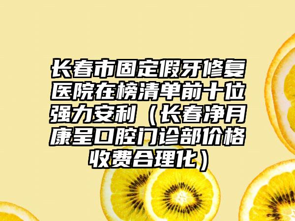 长春市固定假牙修复医院在榜清单前十位强力安利（长春净月康呈口腔门诊部价格收费合理化）