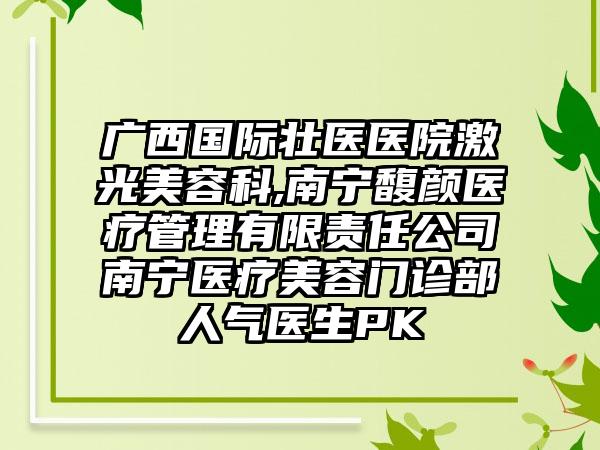 广西国际壮医医院激光美容科,南宁馥颜医疗管理有限责任公司南宁医疗美容门诊部人气医生PK