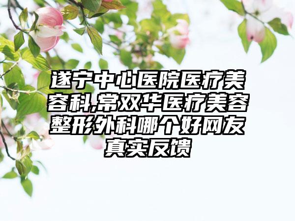 遂宁中心医院医疗美容科,常双华医疗美容整形外科哪个好网友真实反馈