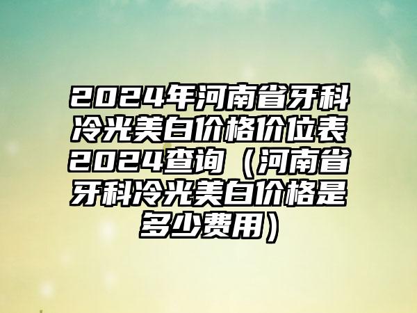 2024年河南省牙科冷光美白价格价位表2024查询（河南省牙科冷光美白价格是多少费用）