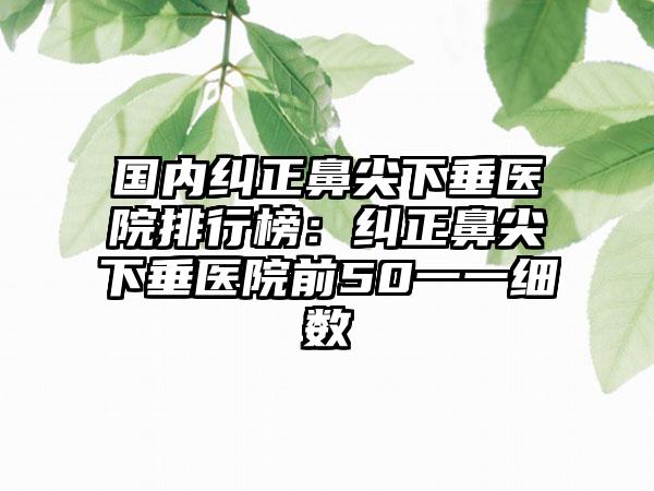 国内纠正鼻尖下垂医院排行榜：纠正鼻尖下垂医院前50一一细数