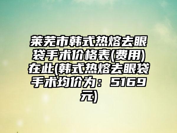 莱芜市韩式热熔去眼袋手术价格表(费用)在此(韩式热熔去眼袋手术均价为：5169元)