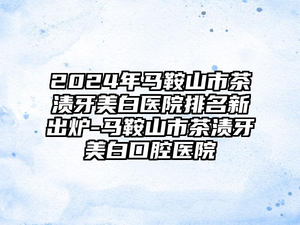 2024年马鞍山市茶渍牙美白医院排名新出炉-马鞍山市茶渍牙美白口腔医院