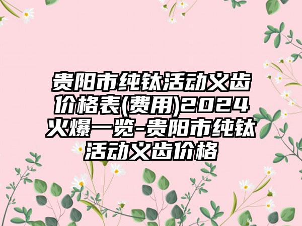 贵阳市纯钛活动义齿价格表(费用)2024火爆一览-贵阳市纯钛活动义齿价格