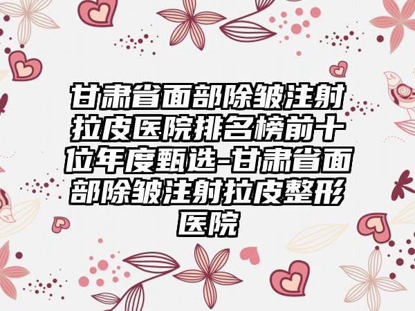 甘肃省面部除皱注射拉皮医院排名榜前十位年度甄选-甘肃省面部除皱注射拉皮整形医院