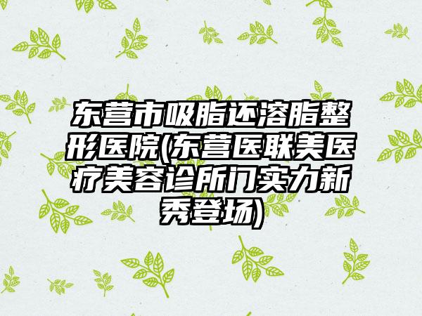 东营市吸脂还溶脂整形医院(东营医联美医疗美容诊所门实力新秀登场)