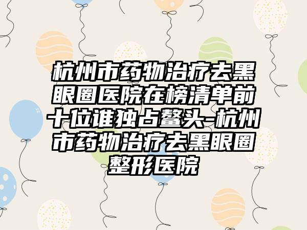 杭州市药物治疗去黑眼圈医院在榜清单前十位谁独占鳌头-杭州市药物治疗去黑眼圈整形医院