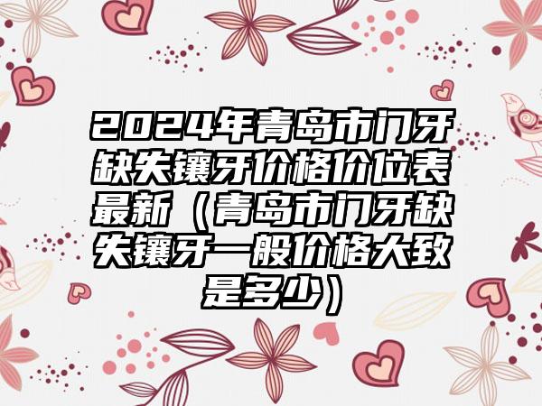 2024年青岛市门牙缺失镶牙价格价位表最新（青岛市门牙缺失镶牙一般价格大致是多少）