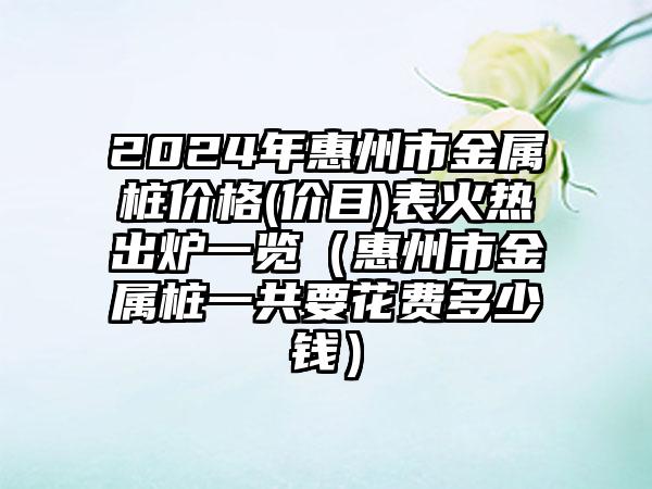 2024年惠州市金属桩价格(价目)表火热出炉一览（惠州市金属桩一共要花费多少钱）