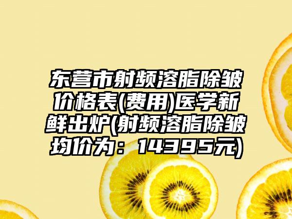 东营市射频溶脂除皱价格表(费用)医学新鲜出炉(射频溶脂除皱均价为：14395元)