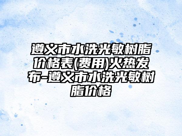 遵义市水洗光敏树脂价格表(费用)火热发布-遵义市水洗光敏树脂价格