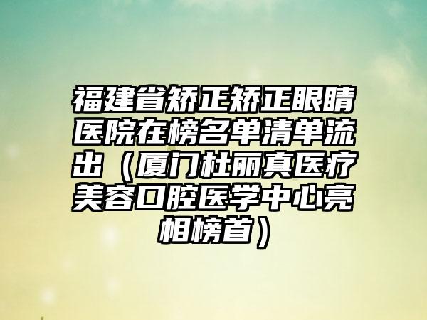 福建省矫正矫正眼睛医院在榜名单清单流出（厦门杜丽真医疗美容口腔医学中心亮相榜首）