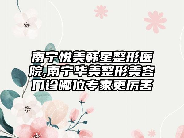 南宁悦美韩星整形医院,南宁华美整形美容门诊哪位专家更厉害