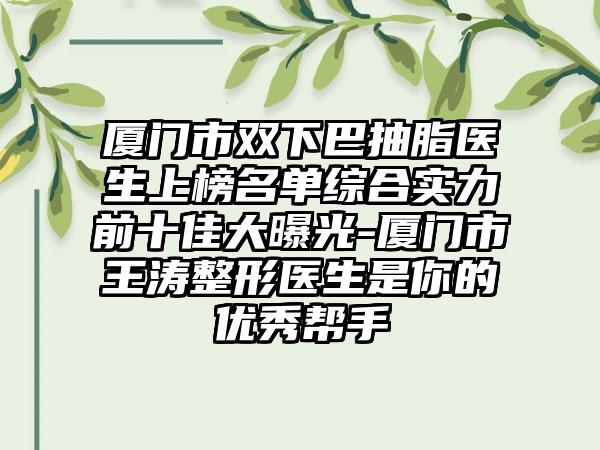 厦门市双下巴抽脂医生上榜名单综合实力前十佳大曝光-厦门市王涛整形医生是你的优秀帮手